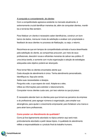 A conquista e o encantamento de clientes
Com a competitividade agressiva existente no mercado atualmente, é
extremamente crucial identificar maneiras de, além de conquistar clientes, mantê-
los e torná-los fiéis também.
Para fidelizar um cliente é necessário saber identificá-los, construir um bom
banco de dados, mensurar níveis de satisfação e analisar com propriedade o
feedback de seus clientes no processo de fidelização, ou seja, o retorno.
Reconhece-se que em tempos de competitividade acirrada e busca desenfreada
pela satisfação do cliente, as companhias procuram, por meio de seus
profissionais, descobrir novas e eficientes maneiras de cativar seu público. É
uma árdua tarefa, e somente com muita organização e adoção de estratégias
adequadas este objetivo poderá ser alcançado.
Para tornar fiéis os clientes encantados atente que:
Cada situação de atendimento é única. Tenha atendimento personalizado.
Identifique-os, faça pós-venda.
Saiba suas necessidades e desejos.
Pergunte a ele, o que espera de você. Adapte-se a eles.
Utilize as informações para estreitar o relacionamento.
Conquistar novos clientes custa caro, por isso valorize os que já possui.
É necessário atender bem os clientes para que tornem-se parceiros da empresa
e do profissional, para agregar números à organização, para ampliar sua
abrangência, para ajudar o crescimento empresarial, para fortalecer uma marca e
para atrair bons profissionais.
Como prestar um Atendimento de qualidade?
Como já fora ligeiramente abordado no tópico anterior aqui será mais
profundamente abordado a partir desse tópico. A qualidade do atendimento
reflete a responsabilidade e o produto final do trabalho humano.
15
 