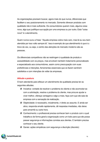 As organizações precisam buscar, agora mais do que nunca, diferenciais que
facilitem o seu posicionamento no mercado. Somente oferecer produtos com
qualidade não é mais suficiente. Os consumidores querem mais, alguma coisa
nova, algo que justifique sua opção por uma empresa ou por outra. Esta "coisa
nova" é o atendimento.
Quem nunca ouviu a frase: “Aquela empresa cobra mais caro, mas lá eu sou bem
atendida por isso volto sempre lá”. Isso é exemplo de que atendimento é que é o
trevo da vez, ou seja, o centro das atenções do mercado moderno são as
pessoas.
Os diferenciais competitivos não se restringem à qualidade de produto e
acessibilidade com os preços, mas envolvem também tratamento personalizado
e especializado aos consumidores, assim como preocupação com suas
preferências e intenções, ferramentas essenciais que os fazem sentirem
satisfeitos e com intenções de voltar às empresas.
Atitude e postura
O bom atendente para efetuar um atendimento de qualidade precisa ter as
seguintes atitudes:
Ø Iniciativa: vontade de resolver o problema do cliente e não acomodar-se
com a solicitação, resolva o problema do cliente, mas procure ajudar a
viver melhor, ofereça vantagens e algo a mais, faça com que ele saia da
empresa com a sensação de realização.
Ø Objetividade: é necessário, inicialmente, ir direto ao assunto. E ainda ser
ativo, responda emails rapidamente, dê respostas imediatas, não deixe
para amanhã ou outra hora.
Ø Conhecimento: o profissional precisa conhecer bem o produto com o qual
trabalha e de forma geral a organização como um todo para que ele possa
passar segurança e informações corretas aos clientes. E também precisa
conhecer o seu cliente.
Ø Gerais: ações simpáticas com segurança e discrição (discreto)
16
 