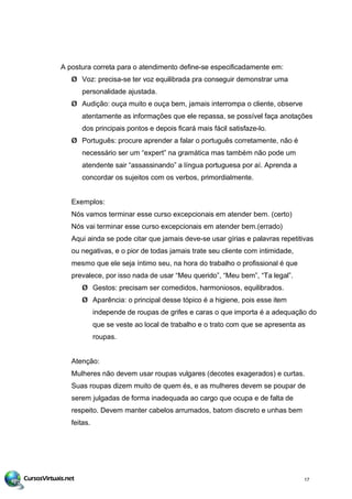 A postura correta para o atendimento define-se especificadamente em:
Ø Voz: precisa-se ter voz equilibrada pra conseguir demonstrar uma
personalidade ajustada.
Ø Audição: ouça muito e ouça bem, jamais interrompa o cliente, observe
atentamente as informações que ele repassa, se possível faça anotações
dos principais pontos e depois ficará mais fácil satisfaze-lo.
Ø Português: procure aprender a falar o português corretamente, não é
necessário ser um “expert” na gramática mas também não pode um
atendente sair “assassinando” a língua portuguesa por aí. Aprenda a
concordar os sujeitos com os verbos, primordialmente.
Exemplos:
Nós vamos terminar esse curso excepcionais em atender bem. (certo)
Nós vai terminar esse curso excepcionais em atender bem.(errado)
Aqui ainda se pode citar que jamais deve-se usar gírias e palavras repetitivas
ou negativas, e o pior de todas jamais trate seu cliente com intimidade,
mesmo que ele seja íntimo seu, na hora do trabalho o profissional é que
prevalece, por isso nada de usar “Meu querido”, “Meu bem”, “Ta legal”.
Ø Gestos: precisam ser comedidos, harmoniosos, equilibrados.
Ø Aparência: o principal desse tópico é a higiene, pois esse item
independe de roupas de grifes e caras o que importa é a adequação do
que se veste ao local de trabalho e o trato com que se apresenta as
roupas.
Atenção:
Mulheres não devem usar roupas vulgares (decotes exagerados) e curtas.
Suas roupas dizem muito de quem és, e as mulheres devem se poupar de
serem julgadas de forma inadequada ao cargo que ocupa e de falta de
respeito. Devem manter cabelos arrumados, batom discreto e unhas bem
feitas.
17
 
