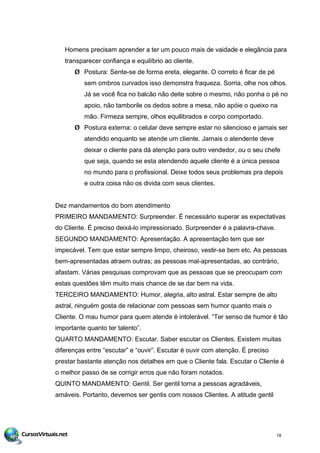 Homens precisam aprender a ter um pouco mais de vaidade e elegância para
transparecer confiança e equilíbrio ao cliente.
Ø Postura: Sente-se de forma ereta, elegante. O correto é ficar de pé
sem ombros curvados isso demonstra fraqueza. Sorria, olhe nos olhos.
Já se você fica no balcão não deite sobre o mesmo, não ponha o pé no
apoio, não tamborile os dedos sobre a mesa, não apóie o queixo na
mão. Firmeza sempre, olhos equilibrados e corpo comportado.
Ø Postura externa: o celular deve sempre estar no silencioso e jamais ser
atendido enquanto se atende um cliente. Jamais o atendente deve
deixar o cliente para dá atenção para outro vendedor, ou o seu chefe
que seja, quando se esta atendendo aquele cliente é a única pessoa
no mundo para o profissional. Deixe todos seus problemas pra depois
e outra coisa não os divida com seus clientes.
Dez mandamentos do bom atendimento
PRIMEIRO MANDAMENTO: Surpreender. É necessário superar as expectativas
do Cliente. É preciso deixá-lo impressionado. Surpreender é a palavra-chave.
SEGUNDO MANDAMENTO: Apresentação. A apresentação tem que ser
impecável. Tem que estar sempre limpo, cheiroso, vestir-se bem etc. As pessoas
bem-apresentadas atraem outras; as pessoas mal-apresentadas, ao contrário,
afastam. Várias pesquisas comprovam que as pessoas que se preocupam com
estas questões têm muito mais chance de se dar bem na vida.
TERCEIRO MANDAMENTO: Humor, alegria, alto astral. Estar sempre de alto
astral, ninguém gosta de relacionar com pessoas sem humor quanto mais o
Cliente. O mau humor para quem atende é intolerável. “Ter senso de humor é tão
importante quanto ter talento”.
QUARTO MANDAMENTO: Escutar. Saber escutar os Clientes. Existem muitas
diferenças entre “escutar” e “ouvir”. Escutar é ouvir com atenção. É preciso
prestar bastante atenção nos detalhes em que o Cliente fala. Escutar o Cliente é
o melhor passo de se corrigir erros que não foram notados.
QUINTO MANDAMENTO: Gentil. Ser gentil torna a pessoas agradáveis,
amáveis. Portanto, devemos ser gentis com nossos Clientes. A atitude gentil
18
 