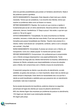 abre-nos grandes possibilidades para prestar um fantástico atendimento. Nada é
tão poderoso quanto a gentileza.
SEXTO MANDAMENTO: Disposição. Estar disposto a fazer tudo que o cliente
necessita. Temos que ser prestativos, ir ao encontro dos Clientes, temos que
resolver os problemas deles como se fossem os nossos.
SÉTIMO MANDAMENTO: Rapidez. No mundo em que vivemos a rapidez é
fundamental para se dar um ótimo atendimento. Devemos eliminar o hábito de
adiamento, demora, transferência. O “Daqui a pouco” não existe, o que tem que
existir é o “Só se for agora”.
OITAVO MANDAMENTO: Tranqüilidade. Às vezes encontramos os Clientes
cansados, nervosos, e todos eles tem esse direito. É por isso que temos que ser
tranqüilos para passar tranqüilidade aos Clientes. “Quanto mais ansioso for o
Cliente, melhor você deverá ser: competente, confiante, calmo e com a situação
sob controle”, Chip Bell.
NONO MANDAMENTO: Sinceridade. É preciso ser sincero com o Cliente, ser
transparente. Como diz o ditado popular “A mentira tem pernas curtas”.
DÉCIMO MANDAMENTO: Compromisso. Um profissional que é comprometido
com o Cliente consegue desempenhar o seu papel perfeitamente. Tendo
compromisso ele briga pelo seu Cliente internamente na empresa, defendendo o
interesse do Cliente; extrapola suas responsabilidades na busca de soluções
para o Cliente, tem compromisso com o Cliente a busca do encantamento.
O essencial é perguntar ao cliente o que ele achou do atendimento, se está
satisfeito, se gostou dos serviços, e o mais importante, deixar claro ao cliente que
estará sempre à disposição. Estar atento às necessidades dos e ao que faz o
cliente se sentir beneficiado e satisfeito para que possamos dar um atendimento
encantador, tudo isso é essencial.
Numa escala decrescente de importância, podemos observar os seguintes
percentuais de fugas dos clientes por causa do péssimo atendimento:
68% dos clientes fogem das empresas por problemas de postura no atendimento;
14% fogem por não terem suas reclamações atendidas;
9% fogem pelo preço;
19
 