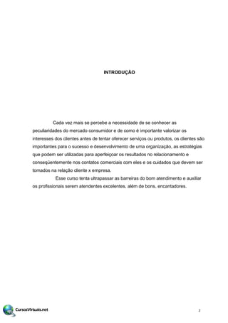 INTRODUÇÃO
Cada vez mais se percebe a necessidade de se conhecer as
peculiaridades do mercado consumidor e de como é importante valorizar os
interesses dos clientes antes de tentar oferecer serviços ou produtos, os clientes são
importantes para o sucesso e desenvolvimento de uma organização, as estratégias
que podem ser utilizadas para aperfeiçoar os resultados no relacionamento e
conseqüentemente nos contatos comerciais com eles e os cuidados que devem ser
tomados na relação cliente x empresa.
Esse curso tenta ultrapassar as barreiras do bom atendimento e auxiliar
os profissionais serem atendentes excelentes, além de bons, encantadores.
2
 