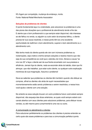 9% fogem por competição, mudança de endereço, morte.
Fonte: National Retail Merchants Association
Soluções de problemas de clientes
O ponto fundamental aqui é a criatividade, pois solucionar os problemas é uma
das piores das situações que o profissional de atendimento tende a lhe dar.
E atente que o bom profissional é o que sempre estar disponível, não interessa
se ele falhou na venda, ou alguém ou outro setor da empresa falhou, o cliente
precisa ter sua causa resolvida, e nesse ponto têm-se uma excelente
oportunidade de reafirmar o bom atendimento, superar o bom atendimento ou o
atendimento ruim.
Não tenha medo do cliente quando ele vier com inúmeros problemas ou
reclamações, seja criativo e tenha sempre soluções e resolva mesmo que não
seja de sua competência se você que o atendeu de início. Abrace a causa “se
vire nos 30” e faça o cliente sair da sua frente encantado com sua presteza e
eficiência. Jamais fuja do cliente, nada se esconder atrás do balcão, dizer que foi
almoçar, que não trabalhar, que estar outro cliente, ou qualquer outra explicação
mentirosa de sua imaginação. Assuma o problema!
Deve-se salientar que problemas os clientes têm também quando vão efetuar as
compras, afinal os clientes vão atrás de suprir necessidades que
momentaneamente estão sendo problemas a serem resolvidos, e nessa hora
você ajuda o cliente com uma solução.
No entanto se essa solução trouxer um outro problema futuro você estará sempre
disponível, não esqueça das dicas anteriores, as quais você sempre estará com
canais abertos com seus clientes para solucionar problemas, para efetuar novas
vendas, ou até mesmo para cumprimentá-lo uma vez ou outra.
A comunicação no atendimento a clientes
Para solucionar perfeitamente os problemas dos clientes é preciso entender ao
certo quais são esses problemas e para isso a comunicação perfeita é ponto
20
 