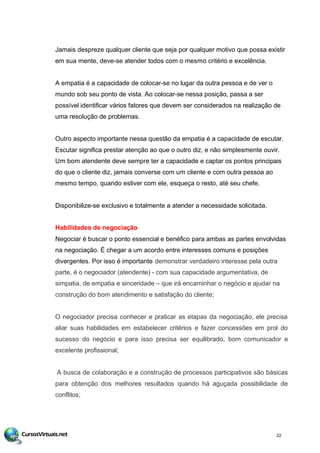 Jamais despreze qualquer cliente que seja por qualquer motivo que possa existir
em sua mente, deve-se atender todos com o mesmo critério e excelência.
A empatia é a capacidade de colocar-se no lugar da outra pessoa e de ver o
mundo sob seu ponto de vista. Ao colocar-se nessa posição, passa a ser
possível identificar vários fatores que devem ser considerados na realização de
uma resolução de problemas.
Outro aspecto importante nessa questão da empatia é a capacidade de escutar.
Escutar significa prestar atenção ao que o outro diz, e não simplesmente ouvir.
Um bom atendente deve sempre ter a capacidade e captar os pontos principais
do que o cliente diz, jamais converse com um cliente e com outra pessoa ao
mesmo tempo, quando estiver com ele, esqueça o resto, até seu chefe.
Disponibilize-se exclusivo e totalmente a atender a necessidade solicitada.
Habilidades de negociação
Negociar é buscar o ponto essencial e benéfico para ambas as partes envolvidas
na negociação. É chegar a um acordo entre interesses comuns e posições
divergentes. Por isso é importante demonstrar verdadeiro interesse pela outra
parte, é o negociador (atendente) - com sua capacidade argumentativa, de
simpatia, de empatia e sinceridade – que irá encaminhar o negócio e ajudar na
construção do bom atendimento e satisfação do cliente;
O negociador precisa conhecer e praticar as etapas da negociação, ele precisa
aliar suas habilidades em estabelecer critérios e fazer concessões em prol do
sucesso do negócio e para isso precisa ser equilibrado, bom comunicador e
excelente profissional;
A busca de colaboração e a construção de processos participativos são básicas
para obtenção dos melhores resultados quando há aguçada possibilidade de
conflitos;
22
 
