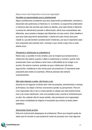 Alguns erros mais freqüentes na hora da negociação:
Acreditar na argumentação pura e simplesmente
Alguns profissionais consideram que seus argumentos já elaborados, treinados e
decorados são poderosos e imbatíveis. E, no entanto, os argumentos elaborados
e rotineiros eles não servirão para todos os clientes, pois cada cliente é diferente
e precisa ter atendimento peculiar e diferenciado, afinal suas necessidades são
diferentes, seus anseios e desejos são diferentes uns dos outros. Outro detalhe é
que para cada argumento apresentado, o cliente tem pelo menos dois para
rebatê–lo, que ele também acredita serem imbatíveis, por isso é importante estar
bem preparado para atender bem, conheça o que vende e seja único a cada
cliente único.
Pressionar o interlocutor ou subestimá–lo
Neste caso, a questão é muito simples, pois se imagina que pressionando o
interlocutor ele cederá, quando o efeito é exatamente o contrário: quanto mais
pressionado maior sua defesa e será maior a dificuldade de se chegar a um
acordo. Da mesma maneira, acredita–se que o interlocutor não tenha
argumentos, resistência e nem armas para nos pressionar. É importante estar
preparado para todas as surpresas, afinal as pessoas são sempre
surpreendentes.
Não estar disposto a ceder, não formar o nós
Quando se vai negociar é preciso abrir mão de posições, pensamentos e crenças
já firmados e se dispor a formar uma terceira opinião ou pensamento. Pois em
uma negociação não é nem a nossa opinião ou desejo que será predominante,
nem a do nosso interlocutor, mas uma posição onde o acordo é confortável para
os dois. Se a atitude não for nesse sentido, não acontecerá uma negociação,
pois nessa modalidade de negócio é necessário que ambos os lados saiam
satisfeitos.
Demonstrar triunfo ao final
Este erro é demonstra despreparo do profissional. Óbvio que ninguém gosta de
saber que foi vencido ou que poderia ter saído do processo com mais algumas
23
 