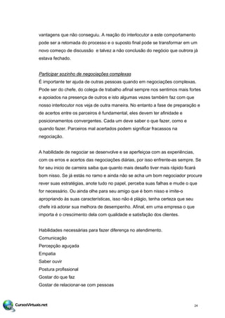 vantagens que não conseguiu. A reação do interlocutor a este comportamento
pode ser a retomada do processo e o suposto final pode se transformar em um
novo começo de discussão e talvez a não conclusão do negócio que outrora já
estava fechado.
Participar sozinho de negociações complexas
É importante ter ajuda de outras pessoas quando em negociações complexas.
Pode ser do chefe, do colega de trabalho afinal sempre nos sentimos mais fortes
e apoiados na presença de outros e isto algumas vezes também faz com que
nosso interlocutor nos veja de outra maneira. No entanto a fase de preparação e
de acertos entre os parceiros é fundamental, eles devem ter afinidade e
posicionamentos convergentes. Cada um deve saber o que fazer, como e
quando fazer. Parceiros mal acertados podem significar fracassos na
negociação.
A habilidade de negociar se desenvolve e se aperfeiçoa com as experiências,
com os erros e acertos das negociações diárias, por isso enfrente-as sempre. Se
for seu inicio de carreira saiba que quanto mais desafio tiver mais rápido ficará
bom nisso. Se já estás no ramo e ainda não se acha um bom negociador procure
rever suas estratégias, anote tudo no papel, perceba suas falhas e mude o que
for necessário. Ou ainda olhe para seu amigo que é bom nisso e imite-o
apropriando às suas características, isso não é plágio, tenha certeza que seu
chefe irá adorar sua melhora de desempenho. Afinal, em uma empresa o que
importa é o crescimento dela com qualidade e satisfação dos clientes.
Habilidades necessárias para fazer diferença no atendimento.
Comunicação
Percepção aguçada
Empatia
Saber ouvir
Postura profissional
Gostar do que faz
Gostar de relacionar-se com pessoas
24
 