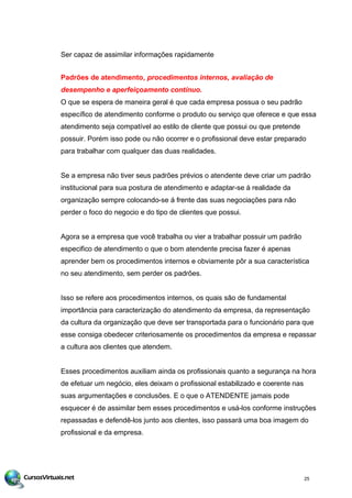 Ser capaz de assimilar informações rapidamente
Padrões de atendimento, procedimentos internos, avaliação de
desempenho e aperfeiçoamento contínuo.
O que se espera de maneira geral é que cada empresa possua o seu padrão
específico de atendimento conforme o produto ou serviço que oferece e que essa
atendimento seja compatível ao estilo de cliente que possui ou que pretende
possuir. Porém isso pode ou não ocorrer e o profissional deve estar preparado
para trabalhar com qualquer das duas realidades.
Se a empresa não tiver seus padrões prévios o atendente deve criar um padrão
institucional para sua postura de atendimento e adaptar-se á realidade da
organização sempre colocando-se á frente das suas negociações para não
perder o foco do negocio e do tipo de clientes que possui.
Agora se a empresa que você trabalha ou vier a trabalhar possuir um padrão
especifico de atendimento o que o bom atendente precisa fazer é apenas
aprender bem os procedimentos internos e obviamente pôr a sua característica
no seu atendimento, sem perder os padrões.
Isso se refere aos procedimentos internos, os quais são de fundamental
importância para caracterização do atendimento da empresa, da representação
da cultura da organização que deve ser transportada para o funcionário para que
esse consiga obedecer criteriosamente os procedimentos da empresa e repassar
a cultura aos clientes que atendem.
Esses procedimentos auxiliam ainda os profissionais quanto a segurança na hora
de efetuar um negócio, eles deixam o profissional estabilizado e coerente nas
suas argumentações e conclusões. E o que o ATENDENTE jamais pode
esquecer é de assimilar bem esses procedimentos e usá-los conforme instruções
repassadas e defendê-los junto aos clientes, isso passará uma boa imagem do
profissional e da empresa.
25
 
