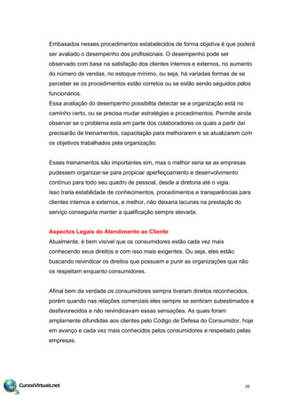 Embasados nesses procedimentos estabelecidos de forma objetiva é que poderá
ser avaliado o desempenho dos profissionais. O desempenho pode ser
observado com base na satisfação dos clientes internos e externos, no aumento
do número de vendas, no estoque mínimo, ou seja, há variadas formas de se
perceber se os procedimentos estão corretos ou se estão sendo seguidos pelos
funcionários.
Essa avaliação do desempenho possibilita detectar se a organização está no
caminho certo, ou se precisa mudar estratégias e procedimentos. Permite ainda
observar se o problema esta em parte dos colaboradores os quais a partir daí
precisarão de treinamentos, capacitação para melhorarem e se atualizarem com
os objetivos trabalhados pela organização.
Esses treinamentos são importantes sim, mas o melhor seria se as empresas
pudessem organizar-se para propiciar aperfeiçoamento e desenvolvimento
contínuo para todo seu quadro de pessoal, desde a diretoria até o vigia.
Isso traria estabilidade de conhecimentos, procedimentos e transparências para
clientes internos e externos, e melhor, não deixaria lacunas na prestação do
serviço conseguiria manter a qualificação sempre elevada.
Aspectos Legais do Atendimento ao Cliente
Atualmente, é bem visível que os consumidores estão cada vez mais
conhecendo seus direitos e com isso mais exigentes. Ou seja, eles estão
buscando reivindicar os direitos que possuem e punir as organizações que não
os respeitam enquanto consumidores.
Afinal bem da verdade os consumidores sempre tiveram direitos reconhecidos,
porém quando nas relações comerciais eles sempre se sentiram subestimados e
desfavorecidos e não reivindicavam essas sensações. As quais foram
amplamente difundidas aos clientes pelo Código de Defesa do Consumidor, hoje
em avanço e cada vez mais conhecidos pelos consumidores e respeitado pelas
empresas.
26
 