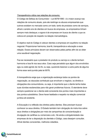 Transparência e ética nas relações de consumo.
O Código de Defesa do Consumidor – Lei 8078/1990 - é o maior avanço nas
relações de consumo atuais, pois ele restringe os abusos empresariais que
outrora existiam no mercado como um todo, tanto de produtos como de serviços,
afinal o cenário era de clientes em busca de empresas, os empresários tinham
sempre mais destaque, e agora é de empresas em busca de cliente o que os
coloca em posição de respeito na relação mercadológica.
O objetivo real do Código é colocar clientes e empresas em equilíbrio na relação
negocial. Proporcionar harmonia, boa-fé, transparência e educação a essa
relação. Esses princípios devem ser observados pelas partes afim de se obter
uma saudável negociação.
Faz-se necessário que o prestador do produto ou serviço e o cliente tenham
harmonia e boa fé nos seus atos. Caso seja percebido que algum dos envolvidos
agiu ou está agindo de má fé, ou seja, querendo lesionar a outra parte de alguma
forma esse será punido pela lei 8078.
A transparência exige que a organização esclareça todos os pontos da
negociação, as clausulas contratuais que envolvam o negócio, os direitos e
obrigações dos consumidores, ou seja, é importante que o cliente tenha todas
suas dúvidas esclarecidas para não gerar problemas futuros. O atendente deve
sempre questionar se o cliente está consciente dos pontos mais importantes e
dos pontos subsidiários. Deve haver lealdade e respeito na relação comercial
jurídica ali existente.
A Educação é a reflexão dos direitos pelos clientes. Eles precisam buscar
conhecer os seus direitos. O Estado também tem obrigação de instruí-los sobre
seus direitos e obrigações por meio de campanhas de conscientização e
divulgação de cartilhas ou comerciais e etc. Há ainda a obrigatoriedade das
empresas de ter a disposição da clientela o Código, caso desejam consultar.
Afinal clientes conscientes, melhores cidadãos.
27
 