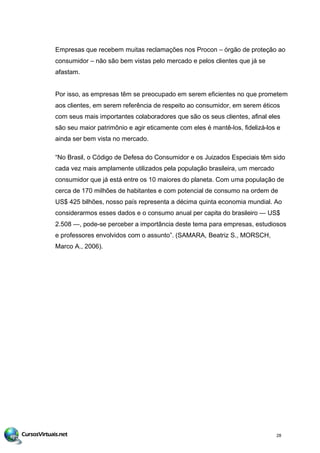 Empresas que recebem muitas reclamações nos Procon – órgão de proteção ao
consumidor – não são bem vistas pelo mercado e pelos clientes que já se
afastam.
Por isso, as empresas têm se preocupado em serem eficientes no que prometem
aos clientes, em serem referência de respeito ao consumidor, em serem éticos
com seus mais importantes colaboradores que são os seus clientes, afinal eles
são seu maior patrimônio e agir eticamente com eles é mantê-los, fidelizá-los e
ainda ser bem vista no mercado.
“No Brasil, o Código de Defesa do Consumidor e os Juizados Especiais têm sido
cada vez mais amplamente utilizados pela população brasileira, um mercado
consumidor que já está entre os 10 maiores do planeta. Com uma população de
cerca de 170 milhões de habitantes e com potencial de consumo na ordem de
US$ 425 bilhões, nosso país representa a décima quinta economia mundial. Ao
considerarmos esses dados e o consumo anual per capita do brasileiro — US$
2.508 —, pode-se perceber a importância deste tema para empresas, estudiosos
e professores envolvidos com o assunto”. (SAMARA, Beatriz S., MORSCH,
Marco A., 2006).
28
 
