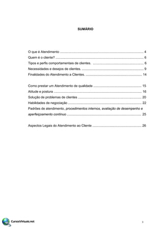 SUMÁRIO
O que é Atendimento ............................................................................................ 4
Quem é o cliente? ................................................................................................. 6
Tipos e perfis comportamentais de clientes. ........................................................ 6
Necessidades e desejos de clientes. .................................................................... 9
Finalidades do Atendimento a Clientes. .............................................................. 14
Como prestar um Atendimento de qualidade ..................................................... 15
Atitude e postura ................................................................................................. 16
Solução de problemas de clientes ...................................................................... 20
Habilidades de negociação ............................................................................. 2
Padrões de atendimento, procedimentos internos, avaliação de desempenho e
aperfeiçoamento contínuo .................................................................................. 5
Aspectos Legais do Atendimento ao Cliente ...................................................... 26
3
.... 2
2
 