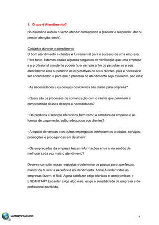 1. O que é Atendimento?
No dicionário Aurélio o verbo atender corresponde a (escutar e responder, dar ou
prestar atenção, servir).
Cuidados durante o atendimento
O bom atendimento a clientes é fundamental para o sucesso de uma empresa.
Para tanto, listamos abaixo algumas perguntas de verificação que uma empresa
e o profissional atendente podem fazer sempre a fim de perceber se o seu
atendimento esta superando as expectativas de seus clientes, pois é necessário
ser encantaodor, e para que o processo de atendimento seja excelente, são elas:
• As necessidades e os desejos dos clientes são claros para empresa?
• Quais são os processos de comunicação com o cliente que permitem a
compreensão desses desejos e necessidades?
• Os produtos e serviços oferecidos, bem como a estrutura da empresa e as
formas de pagamento, estão adequados aos clientes?
• A equipe de vendas e os outros empregados conhecem os produtos, serviços,
promoções e propagandas em detalhes?
• Os empregados da empresa trocam informações entre si no sentido de
melhorar cada vez mais o atendimento?
Deve-se compilar essas respostas e determinar os passos para aperfeiçoar,
manter ou buscar a excelência no atendimento. Afinal Atender todas as
empresas fazem, é fácil. Agora satisfazer exige técnicas e compromisso, e
ENCANTAR? Encantar exige algo mais, exige a sensibilidade da empresa e do
profissional envolvido.
4
 