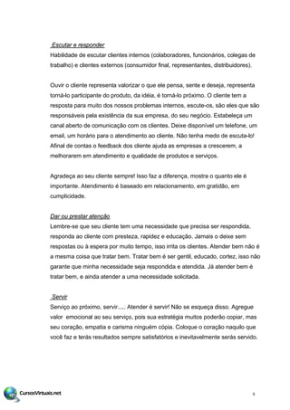 Escutar e responder
Habilidade de escutar clientes internos (colaboradores, funcionários, colegas de
trabalho) e clientes externos (consumidor final, representantes, distribuidores).
Ouvir o cliente representa valorizar o que ele pensa, sente e deseja, representa
torná-lo participante do produto, da idéia, é torná-lo próximo. O cliente tem a
resposta para muito dos nossos problemas internos, escute-os, são eles que são
responsáveis pela existência da sua empresa, do seu negócio. Estabeleça um
canal aberto de comunicação com os clientes. Deixe disponível um telefone, um
email, um horário para o atendimento ao cliente. Não tenha medo de escuta-lo!
Afinal de contas o feedback dos cliente ajuda as empresas a crescerem, a
melhorarem em atendimento e qualidade de produtos e serviços.
Agradeça ao seu cliente sempre! Isso faz a diferença, mostra o quanto ele é
importante. Atendimento é baseado em relacionamento, em gratidão, em
cumplicidade.
Dar ou prestar atenção
Lembre-se que seu cliente tem uma necessidade que precisa ser respondida,
responda ao cliente com presteza, rapidez e educação. Jamais o deixe sem
respostas ou à espera por muito tempo, isso irrita os clientes. Atender bem não é
a mesma coisa que tratar bem. Tratar bem é ser gentil, educado, cortez, isso não
garante que minha necessidade seja respondida e atendida. Já atender bem é
tratar bem, e ainda atender a uma necessidade solicitada.
Servir
Serviço ao próximo, servir..... Atender é servir! Não se esqueça disso. Agregue
valor emocional ao seu serviço, pois sua estratégia muitos poderão copiar, mas
seu coração, empatia e carisma ninguém cópia. Coloque o coração naquilo que
você faz e terás resultados sempre satisfatórios e inevitavelmente serás servido.
5
 
