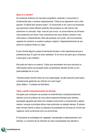 Quem é o cliente?
No ambiente dinâmico do mercado competitivo, entender o consumidor é
fundamental para o sucesso organizacional. Todos já se depararam com o dito
popular “O cliente tem sempre razão”; “O consumidor é rei”; pois é as empresas
que ignorarem esses ditames poderão não prosperar ou até mesmo não
sobreviver no mercado. Hoje, mais do que nunca, os consumidores se tornaram
mais poderosos por terem mais consciência dos seus direitos, estarem mais
informados e independentes. Eles são pessoas com poder, até inconscientes,
capazes de construir ou quebrar qualquer negócio, independentemente de seu
porte em qualquer tempo ou lugar.
É sem dúvida alguma a peça fundamental de todo o ciclo organizacional que o
profissional atua. É quem se deve satisfazer. É em torno de quem gira a empresa
e deve girar o seu trabalho.
Ele pode ser interno ou externo. Todos que necessitam dos seus serviços ou
informações sobre sua atuação serão considerados clientes de fato ou em
potencialidade de vir a ser.
“Clientes podem demitir todos de uma organização, do alto executivo para baixo,
simplesmente gastando seu dinheiro em outro lugar”.
(Sam Walton – Fundador do Wal Mart)
Tipos e perfis comportamentais de clientes.
Há ações que conduzem ao sucesso no entendimento comportamental dos
clientes como as práticas de uma cultura especial orientada para clientes,
percepção aguçada para lidar com reações emocionais e compreender e aplicar
valores, crenças e princípios éticos mais profundos na relação clientes. É preciso
estar sempre atento a todos os aspectos da prestação de serviços do mundo dos
negócios, tanto as técnicas como as emocionais.
É importante as estratégias de captação, manutenção e relacionamento com
clientes; e a maneira de se entender as reais necessidades dos clientes é
6
 