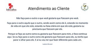 Atendimento ao Cliente
Não faça para o outro o que você gostaria que fizessem pra você.
Faça para o outro aquilo que o outro, sendo assim como ele é, estando no momento
de vida em que ele está, estando na faixa etária em que ele está, gostaria ou
precisaria que fizessem por ele.
Porque se faço ao outro como eu gostaria que fizessem para mim, o foco continua
aqui. Se eu faço para o outro como ele gostaria que fizessem para ele, eu tenho que
parar e olhar para ele. E aí eu vou ter que fazer diferente para cada um.
Isabela Minatel
 