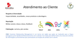 Atendimento ao Cliente
Respeito à Diversidade
Imparcialidade, atualidades, novos produtos e abordagens
Reputação
Mídias sociais x boca a boca, feedback
Fidelização: carisma, pós vendas
CRM: Customer Relationship Management é um termo em inglês que pode ser traduzido para a língua
portuguesa como Gestão de Relacionamento com o Cliente. Foi criado para definir toda uma classe de sistemas
de informações ou ferramentas que automatizam as funções de contato com o cliente.
 