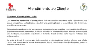 Atendimento ao Cliente
TÉCNICAS DE ATENDIMENTO AO CLIENTE
Usar técnicas de atendimento ao cliente permite criar um diferencial competitivo frente à concorrência. Isso
porque um suporte de qualidade ajuda a construir uma aproximação com os consumidores, além de minimizar
os problemas operacionais.
Os tipos de clientes são perfis que representam o comportamento, personalidade e necessidades dos diferentes
grupos de consumidores no momento da decisão de compra. A partir desses padrões, a equipe de vendas pode
criar abordagens personalizadas para atender às demandas de cada cliente e fechar negócios vantajosos para
ambas as partes.
No fundo, a fórmula é a mesma para todos: descobrir as necessidades do cliente e oferecer uma solução
certeira, que agregue valor e resolva seus problemas. Mas os caminhos para isso são tão diversos quanto as
personalidades humanas.
 