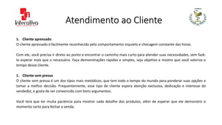Atendimento ao Cliente
1. Cliente apressado
O cliente apressado é facilmente reconhecido pelo comportamento inquieto e checagem constante das horas.
Com ele, você precisa ir direto ao ponto e encontrar o caminho mais curto para atender suas necessidades, sem fazê-
lo esperar mais que o necessário. Faça demonstrações rápidas e simples, seja objetivo e mostre que você valoriza o
tempo desse cliente.
1. Cliente sem pressa
O cliente sem pressa é um dos tipos mais metódicos, que tem todo o tempo do mundo para ponderar suas opções e
tomar a melhor decisão. Frequentemente, esse tipo de cliente espera atenção exclusiva, dedicação e interesse do
vendedor, e gosta de ser convencido com bons argumentos.
Você terá que ter muita paciência para mostrar cada detalhe dos produtos, além de esperar que ele demonstre o
momento certo para fechar a venda.
 