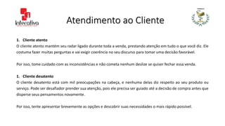 Atendimento ao Cliente
1. Cliente atento
O cliente atento mantém seu radar ligado durante toda a venda, prestando atenção em tudo o que você diz. Ele
costuma fazer muitas perguntas e vai exigir coerência no seu discurso para tomar uma decisão favorável.
Por isso, tome cuidado com as inconsistências e não cometa nenhum deslize se quiser fechar essa venda.
1. Cliente desatento
O cliente desatento está com mil preocupações na cabeça, e nenhuma delas diz respeito ao seu produto ou
serviço. Pode ser desafiador prender sua atenção, pois ele precisa ser guiado até a decisão de compra antes que
disperse seus pensamentos novamente.
Por isso, tente apresentar brevemente as opções e descobrir suas necessidades o mais rápido possível.
 
