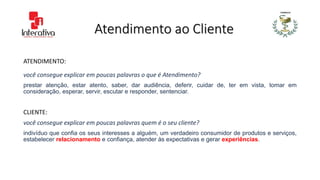 Atendimento ao Cliente
ATENDIMENTO:
você consegue explicar em poucas palavras o que é Atendimento?
prestar atenção, estar atento, saber, dar audiência, deferir, cuidar de, ter em vista, tomar em
consideração, esperar, servir, escutar e responder, sentenciar.
CLIENTE:
você consegue explicar em poucas palavras quem é o seu cliente?
indivíduo que confia os seus interesses a alguém, um verdadeiro consumidor de produtos e serviços,
estabelecer relacionamento e confiança, atender às expectativas e gerar experiências.
 