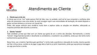 Atendimento ao Cliente
1. Cliente que só diz sim
O cliente que só diz “sim” pode parecer fácil de lidar, mas, na verdade, você vai ter que conquistar a confiança dele
antes de comemorar mais uma venda. Se você conseguir suprir suas necessidades de aceitação, ele estará disposto a
gastar um bom dinheiro e se tornar um cliente fiel.
Então, não poupe esforços para recebê-lo muito bem e explicar todas as soluções em detalhes, reforçando as
respostas positivas dele durante a conversa.
1. Cliente “estrela”
Todo vendedor já teve que lidar com um cliente que gosta de ser o centro das atenções. Normalmente, o cliente
“estrela” chega fazendo barulho e desafiando os vendedores a resolverem seu problema, ainda que não tenha tanto
conhecimento quanto afirma.
Nessa hora, use a máxima “gentileza gera gentileza” e tenha toda a paciência e educação do mundo, mesmo quando
ele fizer críticas duras. Lembre-se de jogar o jogo dele e fazê-lo se sentir importante, ainda que seja preciso massagear
seu ego para fechar a venda.
 