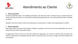 Atendimento ao Cliente
1. Cliente especialista
O cliente especialista requer um vendedor especialista, pois sabe mais sobre o produto do que a própria equipe de
vendas. Dos tipos de clientes, é o mais difícil de abordar, pois geralmente tem uma visão profissional sobre o produto
ou serviço.
Atendê-lo será como vender um tênis de corrida para um maratonista, e é melhor estar preparado para o desafio.
1. Cliente negociador
Sabe aquele cliente que precisa levar alguma vantagem a qualquer custo? É o tipo de cliente negociador, que não vai
desistir até extrair tudo o que puder de você.
O segredo para lidar com ele é ter uma boa margem de negociação, mas resistir ao máximo antes de ceder, para
valorizar cada desconto e facilidade oferecida. Assim, você sempre terá uma carta na manga e ele ficará satisfeito com
seu empenho.
 