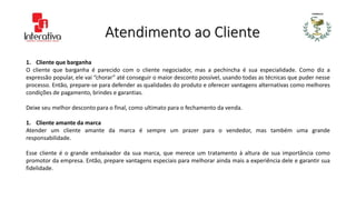 Atendimento ao Cliente
1. Cliente que barganha
O cliente que barganha é parecido com o cliente negociador, mas a pechincha é sua especialidade. Como diz a
expressão popular, ele vai “chorar” até conseguir o maior desconto possível, usando todas as técnicas que puder nesse
processo. Então, prepare-se para defender as qualidades do produto e oferecer vantagens alternativas como melhores
condições de pagamento, brindes e garantias.
Deixe seu melhor desconto para o final, como ultimato para o fechamento da venda.
1. Cliente amante da marca
Atender um cliente amante da marca é sempre um prazer para o vendedor, mas também uma grande
responsabilidade.
Esse cliente é o grande embaixador da sua marca, que merece um tratamento à altura de sua importância como
promotor da empresa. Então, prepare vantagens especiais para melhorar ainda mais a experiência dele e garantir sua
fidelidade.
 