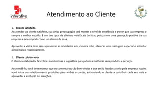 Atendimento ao Cliente
1. Cliente satisfeito
Ao atender ao cliente satisfeito, sua única preocupação será manter o nível de excelência e provar que sua empresa é
sempre a melhor escolha. É um dos tipos de clientes mais fáceis de lidar, pois já tem uma percepção positiva da sua
empresa e se comporta como um cliente da casa.
Aproveite a visita dele para apresentar as novidades em primeira mão, oferecer uma vantagem especial e estreitar
ainda mais o relacionamento.
1. Cliente colaborador
O cliente colaborador faz críticas construtivas e sugestões que ajudam a melhorar seus produtos e serviços.
Ao atendê-lo, você deve mostrar que os comentários são bem-vindos e que serão levados a sério pela empresa. Assim,
você inicia um relacionamento produtivo para ambas as partes, estimulando o cliente a contribuir cada vez mais e
aproveitar a evolução das soluções.
 