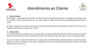Atendimento ao Cliente
1. Cliente informal
Há vantagens e desvantagens em atender um cliente informal, dependendo do estilo do vendedor. O lado bom é que
ele se dirige a você como se falasse com um velho amigo, e o lado ruim é que essa proximidade pode dificultar a
venda.
Se quiser conquistar esse cliente, você terá que ser absolutamente honesto, transparente e prático, além de usar uma
linguagem parecida para se comunicar com ele.
1. Cliente cético
Com certeza você já teve trabalho com um cliente cético, do tipo que desconfia de cada frase que você diz e precisa de
provas o tempo todo. Esse cliente é altamente criterioso e só acredita vendo, além de ser imune à retórica de vendas.
Por isso, não perca tempo com discursos e vá direto para as demonstrações, exemplos práticos e garantias do seu
produto ou serviço. Certifique-se de mostrar soluções de várias faixas de preço, para provar que não está tentando
fazê-lo comprar o mais caro.
 