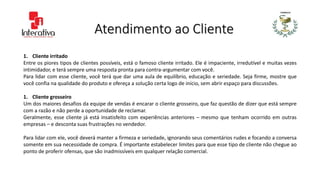 Atendimento ao Cliente
1. Cliente irritado
Entre os piores tipos de clientes possíveis, está o famoso cliente irritado. Ele é impaciente, irredutível e muitas vezes
intimidador, e terá sempre uma resposta pronta para contra-argumentar com você.
Para lidar com esse cliente, você terá que dar uma aula de equilíbrio, educação e seriedade. Seja firme, mostre que
você confia na qualidade do produto e ofereça a solução certa logo de início, sem abrir espaço para discussões.
1. Cliente grosseiro
Um dos maiores desafios da equipe de vendas é encarar o cliente grosseiro, que faz questão de dizer que está sempre
com a razão e não perde a oportunidade de reclamar.
Geralmente, esse cliente já está insatisfeito com experiências anteriores – mesmo que tenham ocorrido em outras
empresas – e desconta suas frustrações no vendedor.
Para lidar com ele, você deverá manter a firmeza e seriedade, ignorando seus comentários rudes e focando a conversa
somente em sua necessidade de compra. É importante estabelecer limites para que esse tipo de cliente não chegue ao
ponto de proferir ofensas, que são inadmissíveis em qualquer relação comercial.
 