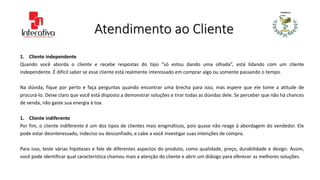 Atendimento ao Cliente
1. Cliente independente
Quando você aborda o cliente e recebe respostas do tipo “só estou dando uma olhada”, está lidando com um cliente
independente. É difícil saber se esse cliente está realmente interessado em comprar algo ou somente passando o tempo.
Na dúvida, fique por perto e faça perguntas quando encontrar uma brecha para isso, mas espere que ele tome a atitude de
procurá-lo. Deixe claro que você está disposto a demonstrar soluções e tirar todas as dúvidas dele. Se perceber que não há chances
de venda, não gaste sua energia à toa.
1. Cliente indiferente
Por fim, o cliente indiferente é um dos tipos de clientes mais enigmáticos, pois quase não reage à abordagem do vendedor. Ele
pode estar desinteressado, indeciso ou desconfiado, e cabe a você investigar suas intenções de compra.
Para isso, teste várias hipóteses e fale de diferentes aspectos do produto, como qualidade, preço, durabilidade e design. Assim,
você pode identificar qual característica chamou mais a atenção do cliente e abrir um diálogo para oferecer as melhores soluções.
 