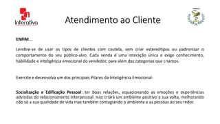 Atendimento ao Cliente
ENFIM...
Lembre-se de usar os tipos de clientes com cautela, sem criar estereótipos ou padronizar o
comportamento do seu público-alvo. Cada venda é uma interação única e exige conhecimento,
habilidade e inteligência emocional do vendedor, para além das categorias que criamos.
Exercite e desenvolva um dos principais Pilares da Inteligência Emocional:
Socialização e Edificação Pessoal: ter boas relações, equacionando as emoções e experiências
advindas do relacionamento interpessoal. Isso criará um ambiente positivo a sua volta, melhorando
não só a sua qualidade de vida mas também contagiando o ambiente e as pessoas ao seu redor.
 