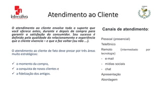 Atendimento ao Cliente
O atendimento ao cliente envolve todo o suporte que
você oferece antes, durante e depois da compra para
garantir a satisfação do consumidor. Seu sucesso é
definido pela qualidade do relacionamento e experiência
que o cliente vivencia – e que o faz voltar (ou não ...).
O atendimento ao cliente de fato deve prezar por três áreas
muito estratégicas:
 o momento da compra,
 a conquista de novos clientes e
 a fidelização dos antigos.
Canais de atendimento:
Pessoal (presencial)
Telefônico
Remoto (intermediado por
tecnologia)
- e-mail
- mídias sociais
- chat
Apresentação
Abordagem
 