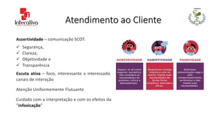 Atendimento ao Cliente
Assertividade – comunicação SCOT:
 Segurança,
 Clareza,
 Objetividade e
 Transparência
Escuta ativa – foco, interessante x interessado,
canais de interação
Atenção Uniformemente Flutuante
Cuidado com a interpretação e com os efeitos da
“infoxicação”
 