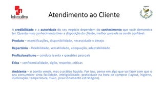 Atendimento ao Cliente
A credibilidade e a autoridade do seu negócio dependem do conhecimento que você demonstra
ter. Quanto mais conhecimento tiver a disposição do cliente, melhor para ele se sentir confiável.
Produto – especificações, disponibilidade, necessidade x desejo
Repertório – flexibilidade, versatilidade, adequação, adaptabilidade
Profissionalismo – conduta isenta x questões pessoais
Ética – confidencialidade, sigilo, respeito, críticas
Ambiente – o bonito vende, mas o prático liquida. Por isso, pense em algo que vai fazer com que o
seu consumidor sinta facilidade, inteligibilidade, praticidade na hora de comprar (layout, higiene,
iluminação, temperatura, fluxo, posicionamento estratégico).
 