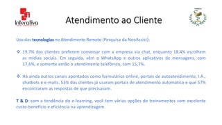 Atendimento ao Cliente
Uso das tecnologias no Atendimento Remoto (Pesquisa da NeoAssist):
 19,7% dos clientes preferem conversar com a empresa via chat, enquanto 18,4% escolhem
as mídias sociais. Em seguida, vêm o WhatsApp e outros aplicativos de mensagens, com
17,6%, e somente então o atendimento telefônico, com 15,7%.
 Há ainda outros canais apontados como formulários online, portais de autoatendimento, I.A.,
chatbots e e-mails. 53% dos clientes já usaram portais de atendimento automático e que 57%
encontraram as respostas de que precisavam.
T & D: com a tendência do e-learning, você tem várias opções de treinamentos com excelente
custo-benefício e eficiência na aprendizagem.
 