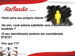 Reflexão ....
•O seu atendimento poderia ser considerado
ÉTICO?
•Você seria seu próprio cliente ?
•Se sim, você estaria satisfeito com o atendimento
recebido ?
•Por que ???
 