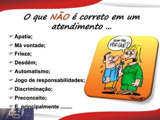 O que NÃO é correto em um
atendimento ...
 Apatia;
 Má vontade;
 Frieza;
 Desdém;
 Automatismo;
 Jogo de responsabilidades;
 E, principalmente ........
 Discriminação;
 Preconceito;
 