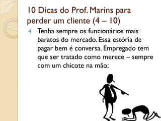 10 Dicas do Prof. Marins para
perder um cliente (4 – 10)
4. Tenha sempre os funcionários mais
baratos do mercado. Essa estória de
pagar bem é conversa. Empregado tem
que ser tratado como merece – sempre
com um chicote na mão;
 