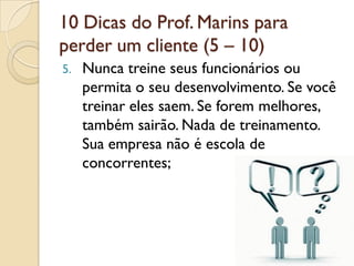10 Dicas do Prof. Marins para
perder um cliente (5 – 10)
5. Nunca treine seus funcionários ou
permita o seu desenvolvimento. Se você
treinar eles saem. Se forem melhores,
também sairão. Nada de treinamento.
Sua empresa não é escola de
concorrentes;
 