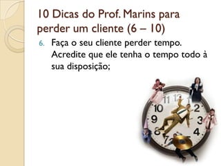 10 Dicas do Prof. Marins para
perder um cliente (6 – 10)
6. Faça o seu cliente perder tempo.
Acredite que ele tenha o tempo todo à
sua disposição;
 