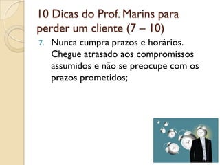 10 Dicas do Prof. Marins para
perder um cliente (7 – 10)
7. Nunca cumpra prazos e horários.
Chegue atrasado aos compromissos
assumidos e não se preocupe com os
prazos prometidos;
 