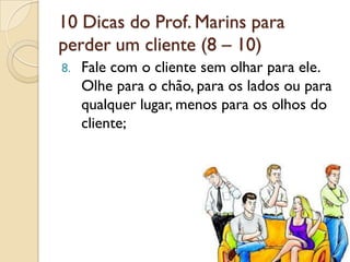 10 Dicas do Prof. Marins para
perder um cliente (8 – 10)
8. Fale com o cliente sem olhar para ele.
Olhe para o chão, para os lados ou para
qualquer lugar, menos para os olhos do
cliente;
 