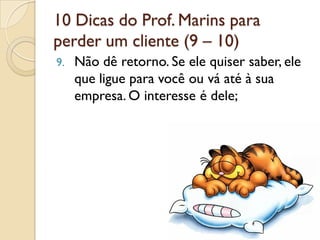 10 Dicas do Prof. Marins para
perder um cliente (9 – 10)
9. Não dê retorno. Se ele quiser saber, ele
que ligue para você ou vá até à sua
empresa. O interesse é dele;
 