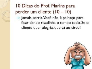 10 Dicas do Prof. Marins para
perder um cliente (10 – 10)
10. Jamais sorria.Você não é palhaço para
ficar dando risadinha o tempo todo. Se o
cliente quer alegria, que vá ao circo!
 