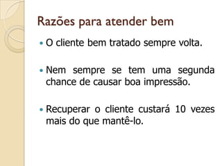Razões para atender bem
 O cliente bem tratado sempre volta.
 Nem sempre se tem uma segunda
chance de causar boa impressão.
 Recuperar o cliente custará 10 vezes
mais do que mantê-lo.
 