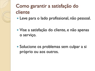 Como garantir a satisfação do
cliente
 Leve para o lado profissional, não pessoal.
 Vise a satisfação do cliente, e não apenas
o serviço.
 Solucione os problemas sem culpar a si
próprio ou aos outros.
 