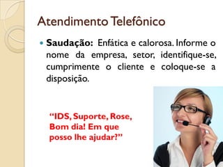 AtendimentoTelefônico
 Saudação: Enfática e calorosa. Informe o
nome da empresa, setor, identifique-se,
cumprimente o cliente e coloque-se a
disposição.
“IDS, Suporte, Rose,
Bom dia! Em que
posso lhe ajudar?”
 