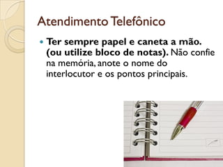 AtendimentoTelefônico
 Ter sempre papel e caneta a mão.
(ou utilize bloco de notas). Não confie
na memória, anote o nome do
interlocutor e os pontos principais.
 