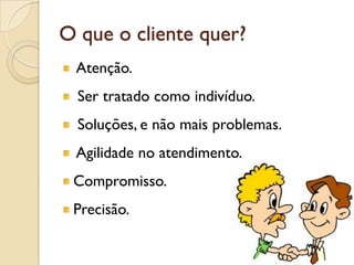 O que o cliente quer?
Atenção.
Ser tratado como indivíduo.
Soluções, e não mais problemas.
Agilidade no atendimento.
Compromisso.
Precisão.
 